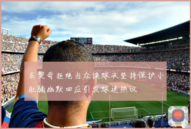 东契奇拒绝当众换球衣坚持保护小肚腩幽默回应引发球迷热议