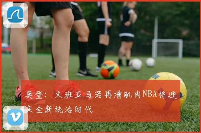 奥登：文班亚马若再增肌肉NBA将迎来全新统治时代