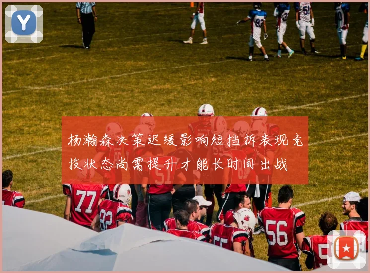 杨瀚森决策迟缓影响短挡拆表现竞技状态尚需提升才能长时间出战