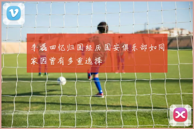 李磊回忆归国经历国安俱乐部如同家园曾有多重选择