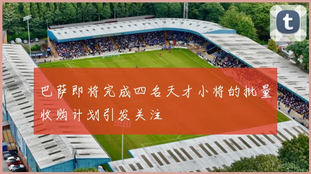 巴萨即将完成四名天才小将的批量收购计划引发关注