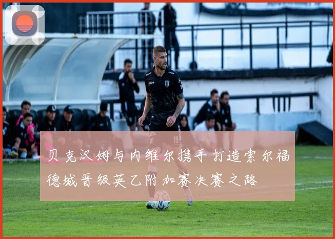 贝克汉姆与内维尔携手打造索尔福德城晋级英乙附加赛决赛之路