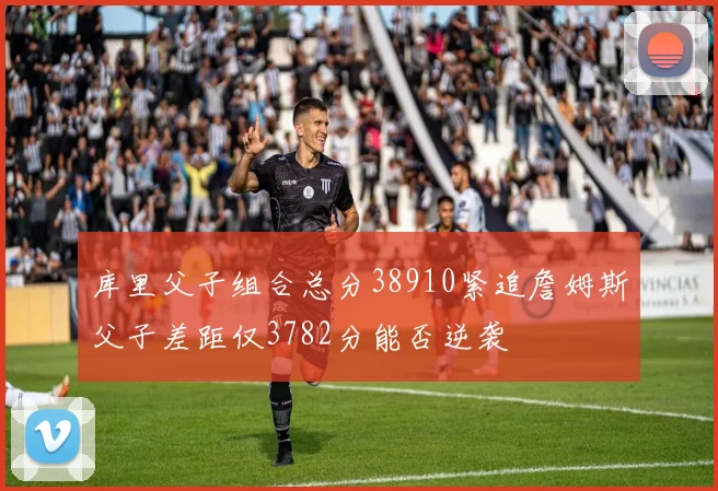 库里父子组合总分38910紧追詹姆斯父子差距仅3782分能否逆袭
