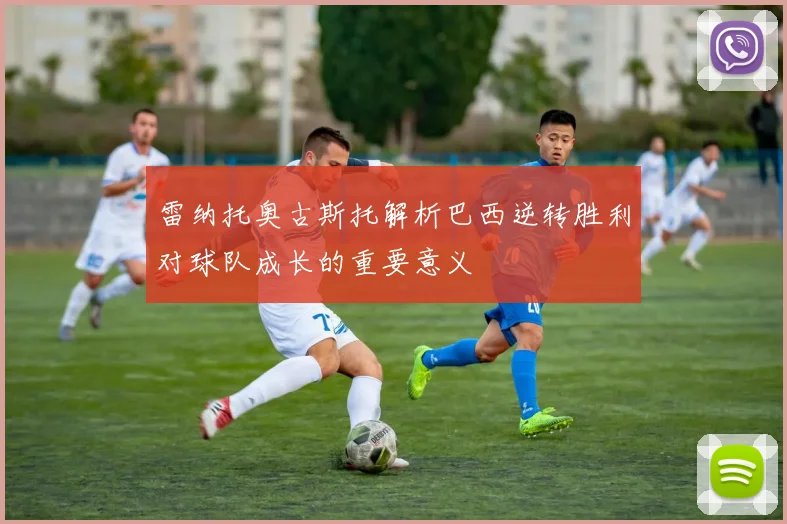 雷纳托奥古斯托解析巴西逆转胜利对球队成长的重要意义