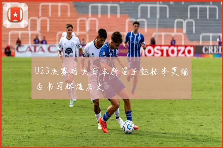 U23决赛对决日本新星王钰栋李昊能否书写辉煌历史
