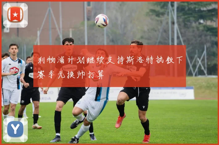 利物浦计划继续支持斯洛特执教下赛季无换帅打算