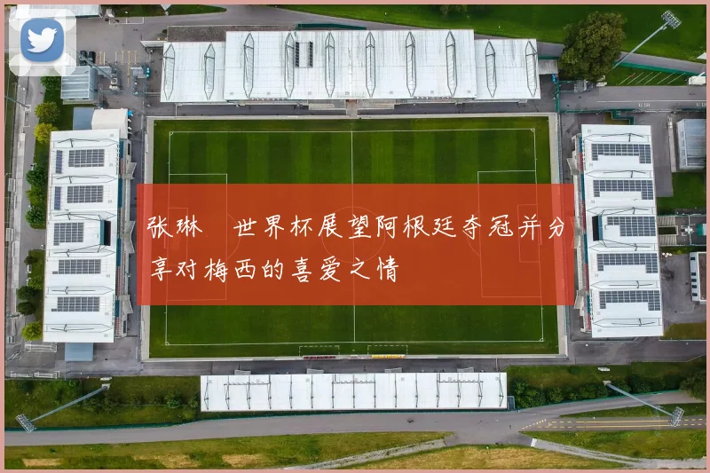 张琳芃世界杯展望阿根廷夺冠并分享对梅西的喜爱之情