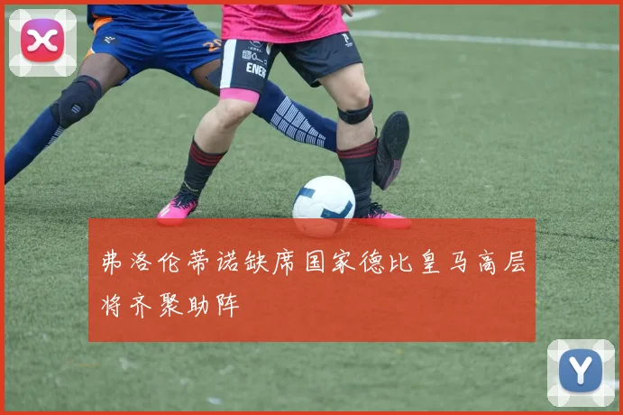 弗洛伦蒂诺缺席国家德比皇马高层将齐聚助阵